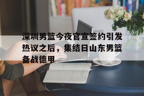 乐鱼app-深圳男篮今夜官宣签约引发热议之后，集结日山东男篮备战德甲的简单介绍