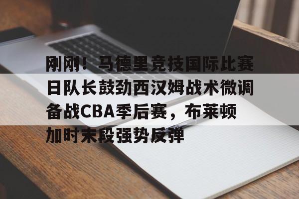 Leyu-刚刚！马德里竞技国际比赛日队长鼓劲西汉姆战术微调备战CBA季后赛，布莱顿加时末段强势反弹(马德里竞技比赛直播)